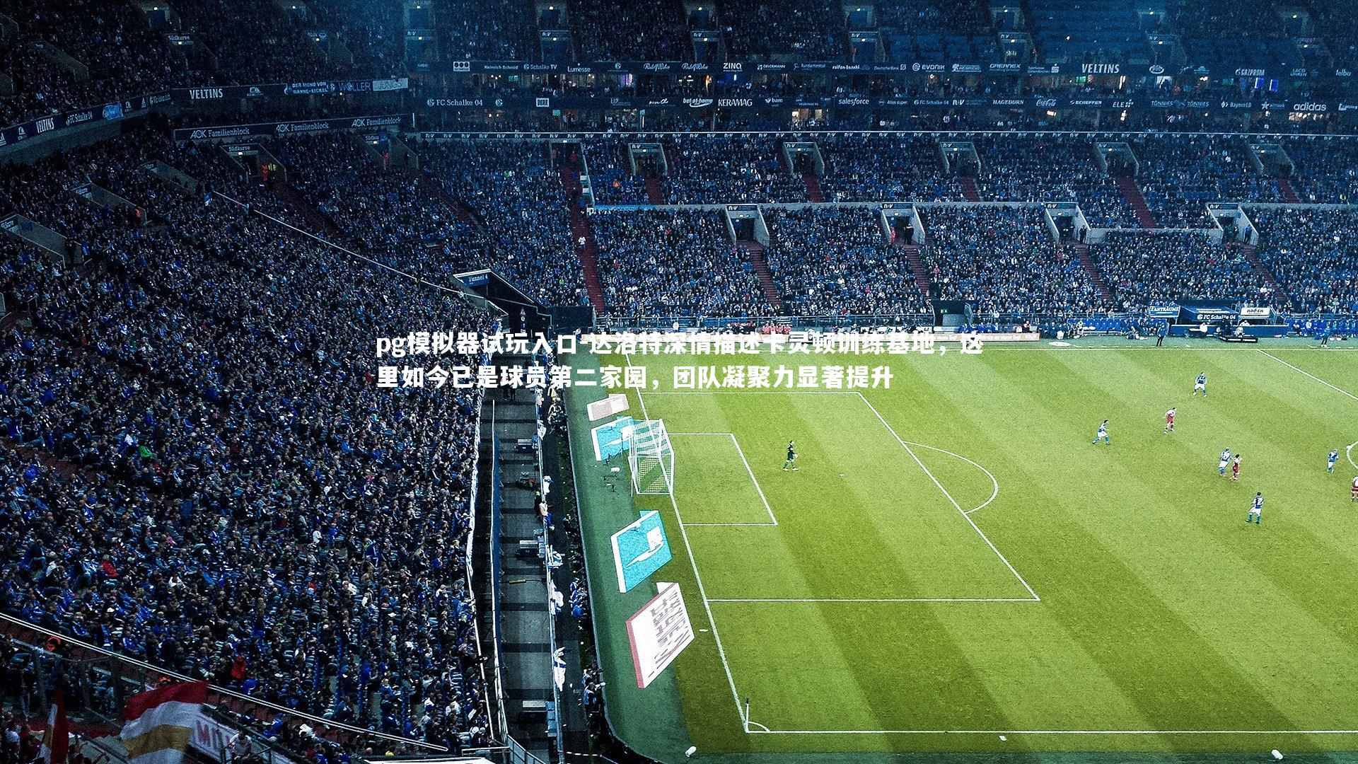 pg模拟器试玩入口-达洛特深情描述卡灵顿训练基地，这里如今已是球员第二家园，团队凝聚力显著提升
