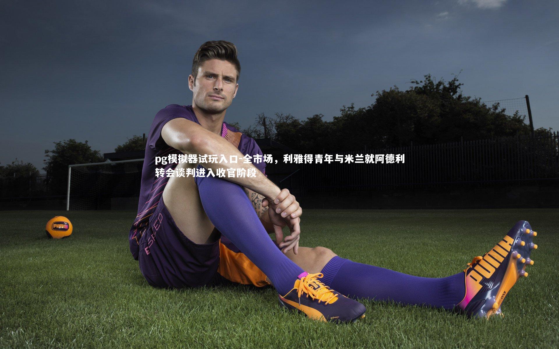 全市场，利雅得青年与米兰就阿德利转会谈判进入收官阶段